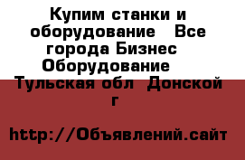 Купим станки и оборудование - Все города Бизнес » Оборудование   . Тульская обл.,Донской г.